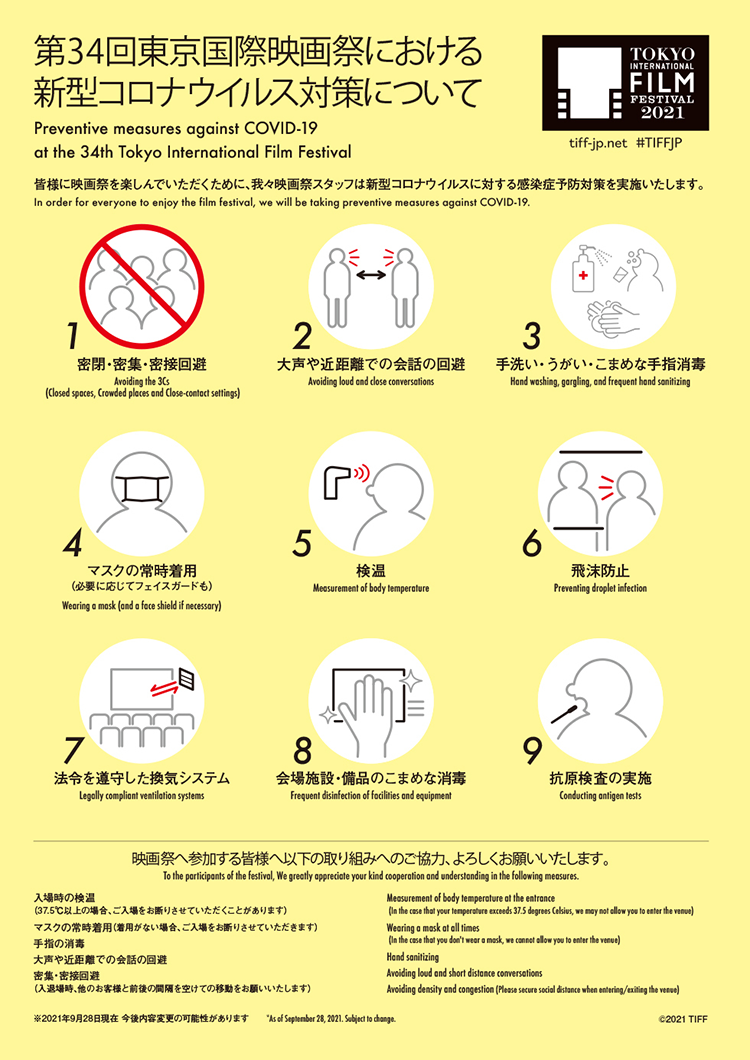 Preventive measures against COVID-19 at the 34th Tokyo International Film Festival. In order for everyone to enjoy the film festival, we will be taking preventive measures against COVID-19.

Avoiding the 3Cs (Closed spaces, Crowded places and Close-contact settings), Avoiding loud and close conversations, Hand washing, gargling, and frequent hand sanitizing, Wearing a mask (and a face shield if necessary), Measurement of body temperature, Preventing droplet infection, Legally compliant ventilation systems, Frequent disinfection of facilities and equipment, Conducting antigen tests,

To the participants of the festival, We greatly appreciate your kind cooperation and understanding in the following measures: Measurement of body temperature at the entrance
(In the case that your temperature exceeds 37.5 degrees Celsius, we may not allow you to enter the venue), Wearing a mask at all times
(In the case that you don't wear a mask, we cannot allow you to enter the venue), Hand sanitizing, Avoiding loud and short distance conversations, Avoiding density and congestion (Please secure social distance when entering/exiting the venue), *As of September 28, 2021. Subject to change.