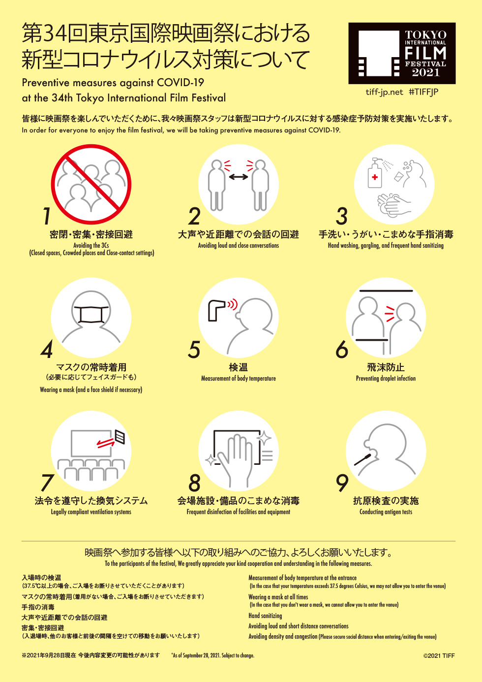 Preventive measures against COVID-19 at the 34th Tokyo International Film Festival. In order for everyone to enjoy the film festival, we will be taking preventive measures against COVID-19.

Avoiding the 3Cs (Closed spaces, Crowded places and Close-contact settings), Avoiding loud and close conversations, Hand washing, gargling, and frequent hand sanitizing, Wearing a mask (and a face shield if necessary), Measurement of body temperature, Preventing droplet infection, Legally compliant ventilation systems, Frequent disinfection of facilities and equipment, Conducting antigen tests,

To the participants of the festival, We greatly appreciate your kind cooperation and understanding in the following measures: Measurement of body temperature at the entrance
(In the case that your temperature exceeds 37.5 degrees Celsius, we may not allow you to enter the venue), Wearing a mask at all times
(In the case that you don't wear a mask, we cannot allow you to enter the venue), Hand sanitizing, Avoiding loud and short distance conversations, Avoiding density and congestion (Please secure social distance when entering/exiting the venue), *As of September 28, 2021. Subject to change.